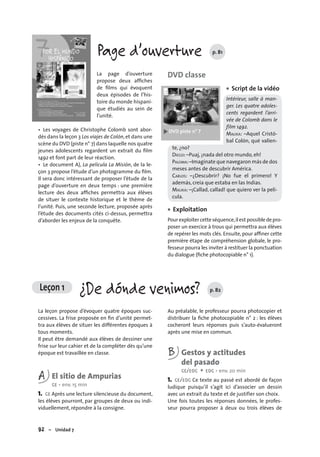 92 – Unidad 7
Leçon 1 ¿De dónde venimos? p. 82
Page d’ouverture p. 81
La page d’ouverture
propose deux afﬁches
de ﬁlms qui évoquent
deux épisodes de l’his-
toire du monde hispani-
que étudiés au sein de
l’unité.
• Les voyages de Christophe Colomb sont abor-
dés dans la leçon 3 Los viajes de Colón,et dans une
scène du DVD (piste n° 7) dans laquelle nos quatre
jeunes adolescents regardent un extrait du ﬁlm
1492 et font part de leur réaction.
• Le document A), La película La Misión, de la le-
çon 3 propose l’étude d’un photogramme du ﬁlm.
Il sera donc intéressant de proposer l’étude de la
page d’ouverture en deux temps : une première
lecture des deux afﬁches permettra aux élèves
de situer le contexte historique et le thème de
l’unité. Puis, une seconde lecture, proposée après
l’étude des documents cités ci-dessus, permettra
d’aborder les enjeux de la conquête.
DVD classe
Script de la vidéo
Intérieur, salle à man-
ger. Les quatre adoles-
cents regardent l’arri-
vée de Colomb dans le
film 1492.
MALIKA: –Aquel Cristó-
bal Colón, qué valien-
te, ¿no?
DIEGO: –Puaj, ¡nada del otro mundo, eh!
PALOMA:–Imagínate que navegaron más de dos
meses antes de descubrir América.
CARLOS: –¿Descubrir? ¡No fue el primero! Y
además, creía que estaba en las Indias.
MALIKA: –¡Callad, callad! que quiero ver la pelí-
cula.
Exploitation
Pourexploitercetteséquence,ilest possibledepro-
poser un exercice à trous qui permettra aux élèves
de repérer les mots clés. Ensuite, pour afﬁner cette
première étape de compréhension globale, le pro-
fesseur pourra les inviter à restituer la ponctuation
du dialogue (ﬁche photocopiable n° 1).
•
•
La leçon propose d’évoquer quatre époques suc-
cessives. La frise proposée en ﬁn d’unité permet-
tra aux élèves de situer les différentes époques à
tous moments.
Il peut être demandé aux élèves de dessiner une
frise sur leur cahier et de la compléter dès qu’une
époque est travaillée en classe.
A El sitio de Ampurias
CE • env. 15 min
1. CE Après une lecture silencieuse du document,
les élèves pourront, par groupes de deux ou indi-
viduellement, répondre à la consigne.
Au préalable, le professeur pourra photocopier et
distribuer la ﬁche photocopiable n° 2 : les élèves
cocheront leurs réponses puis s’auto-évalueront
après une mise en commun.
B Gestos y actitudes
del pasado
CE/EOC + EOC • env. 20 min
1. CE/EOC Ce texte au passé est abordé de façon
ludique puisqu’il s’agit ici d’associer un dessin
avec un extrait du texte et de justifier son choix.
Une fois toutes les réponses données, le profes-
seur pourra proposer à deux ou trois élèves de
 
