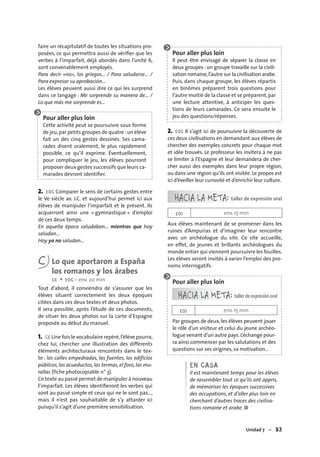 Unidad 7 – 93
faire un récapitulatif de toutes les situations pro-
posées, ce qui permettra aussi de vériﬁer que les
verbes à l’imparfait, déjà abordés dans l’unité 6,
sont convenablement employés.
Para decir «no», los griegos... / Para saludarse… /
Para expresar su aprobación…
Les élèves peuvent aussi dire ce qui les surprend
dans ce langage : Me sorprende su manera de… /
Lo que más me sorprende es…
Pour aller plus loin
Cette activité peut se poursuivre sous forme
de jeu,par petits groupes de quatre :un élève
fait un des cinq gestes dessinés. Ses cama-
rades disent oralement, le plus rapidement
possible, ce qu’il exprime. Éventuellement,
pour compliquer le jeu, les élèves pourront
proposer deux gestes successifs que leurs ca-
marades devront identiﬁer.
2. EOC Comparer le sens de certains gestes entre
le Ve siècle av. J.C. et aujourd’hui permet ici aux
élèves de manipuler l’imparfait et le présent. Ils
acquerront ainsi une « gymnastique » d’emploi
de ces deux temps.
En aquella época saludaban… mientras que hoy
saludan…
Hoy ya no saludan…
C Lo que aportaron a España
los romanos y los árabes
CE + EOC • env. 20 min
Tout d’abord, il conviendra de s’assurer que les
élèves situent correctement les deux époques
citées dans ces deux textes et deux photos.
Il sera possible, après l’étude de ces documents,
de situer les deux photos sur la carte d’Espagne
proposée au début du manuel.
1. CE Une fois le vocabulaire repéré,l’élève pourra,
chez lui, chercher une illustration des différents
éléments architecturaux rencontrés dans le tex-
te : las calles empedradas, las fuentes, los edificios
públicos, los acueductos, las termas, el foro, las mu-
rallas (fiche photocopiable n° 3).
Ce texte au passé permet de manipuler à nouveau
l’imparfait. Les élèves identiﬁeront les verbes qui
sont au passé simple et ceux qui ne le sont pas…,
mais il n’est pas souhaitable de s’y attarder ici
puisqu’il s’agit d’une première sensibilisation.
Pour aller plus loin
Il peut être envisagé de séparer la classe en
deux groupes : un groupe travaille sur la civili-
sation romaine,l’autre sur la civilisation arabe.
Puis, dans chaque groupe, les élèves répartis
en binômes préparent trois questions pour
l’autre moitié de la classe et se préparent,par
une lecture attentive, à anticiper les ques-
tions de leurs camarades. Ce sera ensuite le
jeu des questions/réponses.
2. EOC Il s’agit ici de poursuivre la découverte de
ces deux civilisations en demandant aux élèves de
chercher des exemples concrets pour chaque mot
et idée trouvés. Le professeur les invitera à ne pas
se limiter à l’Espagne et leur demandera de cher-
cher aussi des exemples dans leur propre région,
ou dans une région qu’ils ont visitée. Le propos est
ici d’éveiller leur curiosité et d’enrichir leur culture.
HACIA LA META: taller de expresión oral
EOI env. 15 min
Aux élèves maintenant de se promener dans les
ruines d’Ampurias et d’imaginer leur rencontre
avec un archéologue du site. Ce site accueille,
en effet, de jeunes et brillants archéologues du
monde entier qui viennent poursuivre les fouilles.
Les élèves seront invités à varier l’emploi des pro-
noms interrogatifs.
Pour aller plus loin
HACIA LA META: taller de expresión oral
EOI env. 15 min
Par groupes de deux, les élèves peuvent jouer
le rôle d’un visiteur et celui du jeune archéo-
logue venant d’un autre pays.L’échange pour-
ra ainsi commencer par les salutations et des
questions sur ses origines, sa motivation…
EN CASA
Il est maintenant temps pour les élèves
de rassembler tout ce qu’ils ont appris,
de mémoriser les époques successives
des occupations, et d’aller plus loin en
cherchant d’autres traces des civilisa-
tions romaine et arabe. ■
 