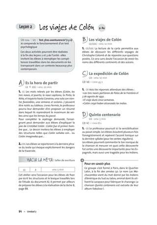 94 – Unidad 7
Leçon 2 Los viajes de Colón p. 84
CD-rom I U7 I Test ¿Eres aventurero/a? (1 y 2)
Je comprends le fonctionnement d’un test
psychologique
Ces deux activités pourront être réalisées
à la fin des leçons 2 et 3 de l’unité : elles
invitent les élèves à réemployer les compé-
tences travaillées dans les documents en les
transposant dans un contexte beaucoup plus
contemporain.
A Es la hora de partir
CE + EOC • env. 20 min
1. CE Les mots relevés par les élèves (Colón, las
tres naves, el puerto, la nave capitana, la Pinta, la
Niña,el trayecto hasta Canarias,una ruta con vien-
tos favorables, una semana, el océano…) peuvent
être notés au tableau. Livres fermés, le professeur
pourra leur demander d’en proposer un résumé
dans lequel ils reprendront le maximum de ver-
bes ainsi que les temps du passé.
Pour compléter le repérage demandé, l’ensei-
gnant peut demander aux élèves d’expliquer la
joie de Cristóbal Colón : Colón fue el primer hom-
bre que… Le dessin invitera les élèves à employer
des structures telles que Colón soñaba con… ou
Colón imaginaba que…
2.EOC Les élèves se reporteront à la dernière phra-
se du texte qui évoque explicitement les dangers
de la traversée.
HACIA LA META: taller de escritura
EE 2 env. 5 min
Cet atelier sera l’occasion pour les élèves de ﬁxer
par écrit les structures et le lexique travaillés lors
de l’étude du document A). Il permet par ailleurs
de préparer les élèves à la réalisation de la tâche B,
page 88.
B Los viajes de Colón
CE/EOC • env. 10 min
1. CE/EOC La lecture de la carte permettra aux
élèves de découvrir les différents voyages de
Christophe Colomb et de répondre aux questions
posées. Ce sera sans doute l’occasion de revoir les
noms des différents continents et des océans.
C La expedición de Colón
CO • env. 10 min
CD 46 • 1 min 45 s
1. CO Voici les réponses attendues des élèves :
–Las tres naves partieron de Palos de la Frontera el
3 de agosto de 1492.
–El viaje duró cinco semanas.
–Colón creyó haber alcanzado las Indias.
D Quinto centenario
CO • env. 5 min
CD 47 • 1 min 8 s
1. CO Le professeur poursuit ici la sensibilisation
au passé simple.Les élèves écoutent plusieurs fois
l’enregistrement et repèrent l’accent tonique sur
la dernière syllabe (pour les verbes réguliers).
Les élèves pourront commenter le ton ironique de
la chanson et mesurer en quoi cette découverte
fut certes une découverte importante pour les Es-
pagnols, mais aussi une tragédie pour les Indiens.
Pour en savoir plus
Ce groupe s’est formé à Paris, dans le Quartier
Latin, à la ﬁn des années 50. Le nom Los Ma-
chucambos vient du mot donné par les Indiens
d’Amérique du Sud au tatou,animal dont ils uti-
lisent la carapace pour fabriquer le charango. La
chanson Quinto centenario est extraite de leur
album Fabuloso !.
 