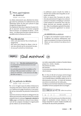Unidad 7 – 95
E Pero ¿qué trajeron
de América?
CE/EOC • env. 10 min
Les élèves observeront avec attention les échan-
ges entre les continents. Ils s’aideront de la carte
d’Amérique latine du livre pour préciser le pays
d’origine de chaque aliment.
Ils emploieront dans leurs réponses le passé sim-
ple et pourront réactiver la structure proposée
dans la chanson :Los españoles les dieron… / Se lle-
varon… Les élèves pourront bien entendu faire un
parallèle entre la chanson et la carte.
Pour aller plus loin
Cette carte peut donner lieu à d’autres pro-
longements.
Elle invite tout d’abord les élèves à dire le
nom des aliments qu’ils connaissent ou pas,
et ceux qu’ils aiment ou n’aiment pas.
Le professeur pourra ensuite les inviter à
chercher des recettes dans lesquelles ces ali-
ments sont utilisés.
Enﬁn, ce pourra être l’occasion de recher-
cher plus précisément l’origine d’un aliment
comme le chocolat et d’expliquer comment
il était préparé et consommé. Pour cela, les
élèves pourront par exemple consulter le
site http://es.wikipedia.org/wiki/Chocolate
dont ils trouveront également la version
française.
LA GRAMÁTICA ES SIMPÁTICA
Il s’agit ici de manipuler le passé simple ou
l’imparfait. Cet exercice relativement com-
plexe sera proposé à la classe en fonction des
élèves car nous sommes là au-dessus du ni-
veau A2.
CD-rom I U7 I Test ¿Eres aventurero/a? (1 y 2)
Je comprends le fonctionnement d’un test
psychologique
Ces activités peuvent être travaillées en fin
de leçon. Elles pourraient constituer « une
remise en mémoire » si les exercices ont déjà
été faits en leçon 2.
A La película La Misión
CE/EOC + EOC • env. 20 min
1. CE/EOC Il s’agit ici pour les élèves d’observer la
rencontre entre deux cultures, deux mondes. Grâ-
ce à l’affiche de la page d’ouverture, il sera possi-
ble de leur demander de présenter brièvement le
film.
Avant de commencer l’étude du vidéogramme,les
élèves pourront relire silencieusement les conseils
proposés dans la rubrique J’apprends à aborder la
vidéo, pages 7 et 8 de leur manuel. Il sera intéres-
sant de leur proposer d’analyser le regard porté
par les indiens sur cet homme blanc.
Los indios sorprendidos miraban al hombre blanco
porque era…/vestía…/tocaba…
Por primera vez veían…
No conocían…
Se acercaron para observar al hombre blanco/escu-
char la música…
2. EOC Puis, le rôle de la musique comme langue
universelle pourra être souligné : Gracias a la mú-
sica el hombre blanco intentaba hablar con los in-
dios/comunicar con ellos… La meta del misionero
era entrar en contacto con los indios para…
Les élèves se serviront des indications du livre pour
compléter l’amorce proposée dans la consigne.
HACIA LA META: taller de escritura
EE 2 env. 15 min
Cet atelier sera l’occasion pour les élèves de réem-
ployer le vocabulaire (cruzar, travesía…) et les
temps (imparfait et passé simple) travaillés lors
de l’étude des documents précédents.
Leçon 3 ¡Qué aventura! p. 86
 