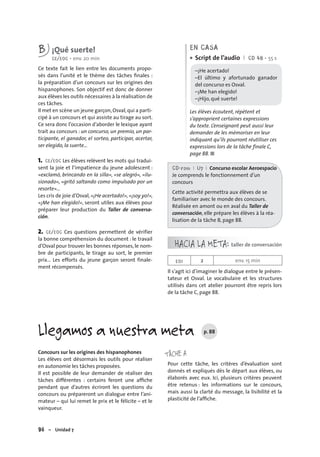 96 – Unidad 7
B ¡Qué suerte!
CE/EOC • env. 20 min
Ce texte fait le lien entre les documents propo-
sés dans l’unité et le thème des tâches ﬁnales :
la préparation d’un concours sur les origines des
hispanophones. Son objectif est donc de donner
aux élèves les outils nécessaires à la réalisation de
ces tâches.
Il met en scène un jeune garçon,Osval,qui a parti-
cipé à un concours et qui assiste au tirage au sort.
Ce sera donc l’occasion d’aborder le lexique ayant
trait au concours : un concurso, un premio, un par-
ticipante, el ganador, el sorteo, participar, acertar,
ser elegido, la suerte…
1. CE/EOC Les élèves relèvent les mots qui tradui-
sent la joie et l’impatience du jeune adolescent :
«exclamó, brincando en la silla», «se alegró», «ilu-
sionado», «gritó saltando como impulsado por un
resorte»…
Les cris de joie d’Osval, «¡He acertado!», «¡soy yo!»,
«¡Me han elegido!», seront utiles aux élèves pour
préparer leur production du Taller de conversa-
ción.
2. CE/EOC Ces questions permettent de vérifier
la bonne compréhension du document : le travail
d’Osval pour trouver les bonnes réponses, le nom-
bre de participants, le tirage au sort, le premier
prix… Les efforts du jeune garçon seront finale-
ment récompensés.
EN CASA
Script de l’audio I CD 48 • 55 s
–¡He acertado!
–El último y afortunado ganador
del concurso es Osval.
–¡Me han elegido!
–¡Hijo, qué suerte!
Les élèves écoutent, répètent et
s’approprient certaines expressions
du texte. L’enseignant peut aussi leur
demander de les mémoriser en leur
indiquant qu’ils pourront réutiliser ces
expressions lors de la tâche finale C,
page 88. ■
•
CD-rom I U7 I Concurso escolar Aeroespacio
Je comprends le fonctionnement d’un
concours
Cette activité permettra aux élèves de se
familiariser avec le monde des concours.
Réalisée en amont ou en aval du Taller de
conversación, elle prépare les élèves à la réa-
lisation de la tâche B, page 88.
HACIA LA META: taller de conversación
EOI 2 env. 15 min
Il s’agit ici d’imaginer le dialogue entre le présen-
tateur et Osval. Le vocabulaire et les structures
utilisés dans cet atelier pourront être repris lors
de la tâche C, page 88.
Llegamos a nuestra meta p. 88
Concours sur les origines des hispanophones
Les élèves ont désormais les outils pour réaliser
en autonomie les tâches proposées.
Il est possible de leur demander de réaliser des
tâches différentes : certains feront une afﬁche
pendant que d’autres écriront les questions du
concours ou prépareront un dialogue entre l’ani-
mateur – qui lui remet le prix et le félicite – et le
vainqueur.
TÂCHE A
Pour cette tâche, les critères d’évaluation sont
donnés et expliqués dès le départ aux élèves, ou
élaborés avec eux. Ici, plusieurs critères peuvent
être retenus : les informations sur le concours,
mais aussi la clarté du message, la lisibilité et la
plasticité de l’afﬁche.
 