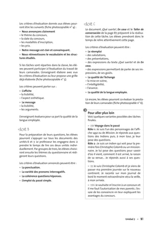 Unidad 7 – 97
Les critères d’évaluation donnés aux élèves pour-
ront être les suivants (ﬁche photocopiable n° 4) :
Nous annonçons clairement
– le thème du concours,
– la date du concours,
– les modalités d’inscription,
– les prix.
Notre message est clair et convainquant.
Nous réinvestissons le vocabulaire et les struc-
tures étudiés.
Si les tâches sont réparties dans la classe, les élè-
ves peuvent participer à l’évaluation du travail de
leurs camarades. L’enseignant élabore avec eux
les critères d’évaluation ou leur propose une grille
déjà élaborée (ﬁche photocopiable n° 5).
Les critères peuvent porter sur :
L’affiche
– la lisibilité,
– l’aspect esthétique.
Le message
– la lisibilité,
– les arguments.
L’enseignant évaluera pour sa part la qualité de la
langue employée.
TÂCHE B
Pour la préparation de leurs questions, les élèves
pourront s’appuyer sur tous les documents des
unités 6 et 7. Le professeur les engagera donc à
prendre le temps de lire ces deux unités indivi-
duellement.Par groupes de trois,les élèves choisi-
ront ensuite les thèmes du questionnaire et rédi-
geront leurs questions.
Les critères d’évaluation annoncés peuvent être :
La ponctuation.
La variété des pronoms interrogatifs.
La cohérence questions/réponses.
L’emploi du passé simple.
•
•
•
•
•
•
•
•
•
TÂCHE C
Le document ¡Qué suerte!, En casa et le Taller de
conversación de la page 87 préparent à la réalisa-
tion de cette tâche. Les élèves prendront donc le
temps de relire attentivement cette page.
Les critères d’évaluation peuvent être :
Le réemploi
– des salutations,
– des présentations,
– des expressions du texte ¡Qué suerte! et de En
casa,
– des expressions permettant de parler de ses im-
pressions, de ses goûts.
La qualité de l’échange
– la mise en scène,
– l’intelligibilité,
– l’aisance.
La qualité de la langue employée.
Là encore, les élèves pourront co-évaluer la presta-
tion de leurs camarades (ﬁche photocopiable n° 6).
Pour aller plus loin
Voici quelques variantes possibles des tâches
ﬁnales.
– EOI Voyage dans le passé
Rôle 1 : Je suis l’un des personnages de l’afﬁ-
che 1492 ou de Mission. Je réponds aux ques-
tions des Indiens puis, à mon tour, je leur
pose des questions.
Rôle 2 : Je suis un indien qui voit pour la pre-
mière fois Christophe Colomb ou un mission-
naire. Je lui pose des questions pour savoir
d’où il vient, comment il est arrivé, la raison
de sa venue… Je réponds aussi à ses ques-
tions.
– EE Je suis Christophe Colomb et je viens de
passer ma première journée sur le nouveau
continent. Je raconte sur mon journal de
bord le moment extraordinaire vécu la veille,
à mon arrivée.
– EOC Je souhaite m’inscrire à un concours et
il me faut l’autorisation de mes parents. J’es-
saie de les convaincre en leur expliquant les
avantages du concours.
•
•
•
 