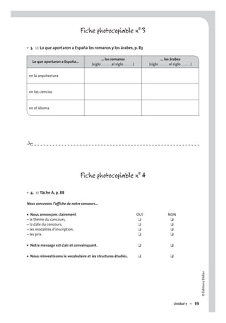 ©ÉditionsDidier
Unidad 7 – 99
Fiche photocopiable n° 3
3. CE Lo que aportaron a España los romanos y los árabes, p. 83
Lo que aportaron a España…
… los romanos
(siglo . . . . . . . . . al siglo . . . . . . . . .)
… los árabes
(siglo . . . . . . . . . al siglo . . . . . . . . .)
en la arquitectura
en las ciencias
en el idioma
Fiche photocopiable n° 4
4. EE Tâche A, p. 88
Nous concevons l’affiche de notre concours…
Nous annonçons clairement OUI NON
– le thème du concours, ❑ ❑
– la date du concours, ❑ ❑
– les modalités d’inscription, ❑ ❑
– les prix. ❑ ❑
Notre message est clair et convainquant. ❑ ❑
Nous réinvestissons le vocabulaire et les structures étudiés. ❑ ❑
•
•
•
•
•
#
 