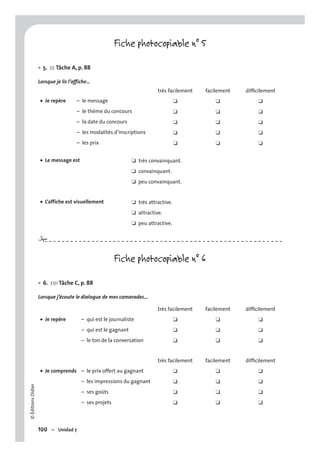 ©ÉditionsDidier
100 – Unidad 7
Fiche photocopiable n° 5
5. EE Tâche A, p. 88
Lorsque je lis l’affiche…
très facilement facilement difﬁcilement
Je repère• – le message ❑ ❑ ❑
– le thème du concours ❑ ❑ ❑
– la date du concours ❑ ❑ ❑
– les modalités d’inscriptions ❑ ❑ ❑
– les prix ❑ ❑ ❑
Le message est• ❑ très convainquant.
❑ convainquant.
❑ peu convainquant.
L’affiche est visuellement• ❑ très attractive.
❑ attractive.
❑ peu attractive.
Fiche photocopiable n° 6
6. EOI Tâche C, p. 88
Lorsque j’écoute le dialogue de mes camarades…
très facilement facilement difﬁcilement
Je repère• – qui est le journaliste ❑ ❑ ❑
– qui est le gagnant ❑ ❑ ❑
– le ton de la conversation ❑ ❑ ❑
très facilement facilement difﬁcilement
Je comprends• – le prix offert au gagnant ❑ ❑ ❑
– les impressions du gagnant ❑ ❑ ❑
– ses goûts ❑ ❑ ❑
– ses projets ❑ ❑ ❑
•
•
#
 