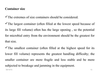 Container size
The extremes of size containers should be considered.
The largest container (often filled at the lowest speed because of
its large fill volume) often has the large opening , so the potential
for microbial entry from the environment should be the greatest for
that size.
The smallest container (often filled at the highest speed for its
lower fill volume) represents the greatest handling difficulty; the
smaller container are more fragile and less stable and be more
subjected to breakage and jamming in the equipment.
08/10/15 13
 