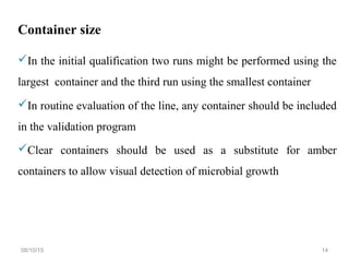 Container size
In the initial qualification two runs might be performed using the
largest container and the third run using the smallest container
In routine evaluation of the line, any container should be included
in the validation program
Clear containers should be used as a substitute for amber
containers to allow visual detection of microbial growth
08/10/15 14
 