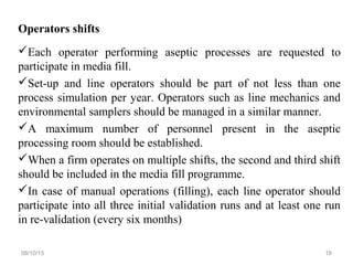 Operators shifts
Each operator performing aseptic processes are requested to
participate in media fill.
Set-up and line operators should be part of not less than one
process simulation per year. Operators such as line mechanics and
environmental samplers should be managed in a similar manner.
A maximum number of personnel present in the aseptic
processing room should be established.
When a firm operates on multiple shifts, the second and third shift
should be included in the media fill programme.
In case of manual operations (filling), each line operator should
participate into all three initial validation runs and at least one run
in re-validation (every six months)
08/10/15 18
 