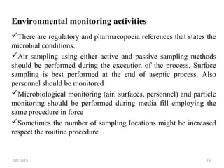 Environmental monitoring activities
There are regulatory and pharmacopoeia references that states the
microbial conditions.
Air sampling using either active and passive sampling methods
should be performed during the execution of the process. Surface
sampling is best performed at the end of aseptic process. Also
personnel should be monitored
Microbiological monitoring (air, surfaces, personnel) and particle
monitoring should be performed during media fill employing the
same procedure in force
Sometimes the number of sampling locations might be increased
respect the routine procedure
08/10/15 19
 