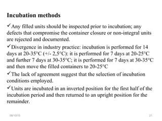 Incubation methods
Any filled units should be inspected prior to incubation; any
defects that compromise the container closure or non-integral units
are rejected and documented.
Divergence in industry practice: incubation is performed for 14
days at 20-35°C (+/- 2,5°C): it is performed for 7 days at 20-25°C
and further 7 days at 30-35°C; it is performed for 7 days at 30-35°C
and then move the filled containers to 20-25°C
The lack of agreement suggest that the selection of incubation
conditions employed.
Units are incubated in an inverted position for the first half of the
incubation period and then returned to an upright position for the
remainder.
08/10/15 21
 