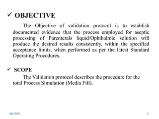  OBJECTIVE
The Objective of validation protocol is to establish
documented evidence that the process employed for aseptic
processing of Parenterals liquid/Ophthalmic solution will
produce the desired results consistently, within the specified
acceptance limits, when performed as per the latest Standard
Operating Procedures.
 SCOPE
The Validation protocol describes the procedure for the
total Process Simulation (Media Fill).
08/10/15 27
 