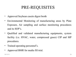 PRE-REQUISITES
• Approved Soybean casein digest broth
• Environmental Monitoring of manufacturing areas by Plate
Exposure, Air sampling and surface monitoring procedures
and its SOP’s.
• Qualified and validated manufacturing equipments, system
facility (i.e. HVAC, water, compressed gases) CIP and SIP
procedures.
• Trained operating personnel’s.
• Approved BMR for media fill trial.
08/10/15 29
 