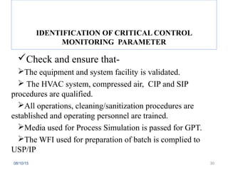 Check and ensure that-
The equipment and system facility is validated.
 The HVAC system, compressed air, CIP and SIP
procedures are qualified.
All operations, cleaning/sanitization procedures are
established and operating personnel are trained.
Media used for Process Simulation is passed for GPT.
The WFI used for preparation of batch is complied to
USP/IP
08/10/15 30
IDENTIFICATION OF CRITICAL CONTROL
MONITORING PARAMETER
 