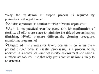 •Why the validation of aseptic process is required by
pharmaceutical regulations?
A “sterile product” is defined as “free of viable organisms”
As it is not practical examine every unit for confirmation of
sterility, all efforts are made to minimise the risk of contamination
(finishing, HVAC, pressure differentials, cleaning procedure,
monitoring programme)
Despite of many measures taken, contamination is an ever-
present danger because aseptic processing is a process being
operated in a controlled –but not sterile- environment and sample
numbers are too small; so that only gross contamination is likely to
be detected
08/10/15 4
 