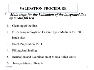 VALIDATION PROCEDURE
 Main steps for the Validation of the integrated line
by media fill test
1. Cleaning of the line
2. Dispensing of Soybean Casein Digest Medium for 150 L
batch size
3. Batch Preparation 150 L
4. Filling And Sealing
5. Incubation and Examination of Media Filled Units
6. Interpretation of Results
08/10/15 31
 