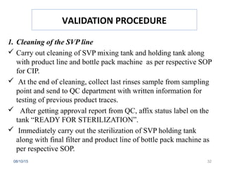 VALIDATION PROCEDURE
1. Cleaning of the SVP line
 Carry out cleaning of SVP mixing tank and holding tank along
with product line and bottle pack machine as per respective SOP
for CIP.
 At the end of cleaning, collect last rinses sample from sampling
point and send to QC department with written information for
testing of previous product traces.
 After getting approval report from QC, affix status label on the
tank “READY FOR STERILIZATION”.
 Immediately carry out the sterilization of SVP holding tank
along with final filter and product line of bottle pack machine as
per respective SOP.
08/10/15 32
 