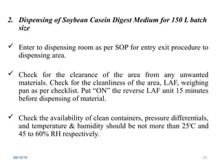 2. Dispensing of Soybean Casein Digest Medium for 150 L batch
size
 Enter to dispensing room as per SOP for entry exit procedure to
dispensing area.
 Check for the clearance of the area from any unwanted
materials. Check for the cleanliness of the area, LAF, weighing
pan as per checklist. Put “ON” the reverse LAF unit 15 minutes
before dispensing of material.
 Check the availability of clean containers, pressure differentials,
and temperature & humidity should be not more than 250
C and
45 to 60% RH respectively.
08/10/15 33
 