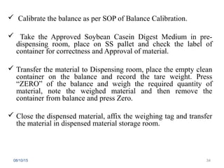  Calibrate the balance as per SOP of Balance Calibration.
 Take the Approved Soybean Casein Digest Medium in pre-
dispensing room, place on SS pallet and check the label of
container for correctness and Approval of material.
 Transfer the material to Dispensing room, place the empty clean
container on the balance and record the tare weight. Press
“ZERO” of the balance and weigh the required quantity of
material, note the weighed material and then remove the
container from balance and press Zero.
 Close the dispensed material, affix the weighing tag and transfer
the material in dispensed material storage room.
08/10/15 34
 