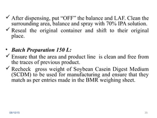  After dispensing, put “OFF” the balance and LAF. Clean the
surrounding area, balance and spray with 70% IPA solution.
 Reseal the original container and shift to their original
place.
• Batch Preparation 150 L:
 Ensure that the area and product line is clean and free from
the traces of previous product.
 Recheck gross weight of Soybean Casein Digest Medium
(SCDM) to be used for manufacturing and ensure that they
match as per entries made in the BMR weighing sheet.
08/10/15 35
 
