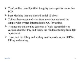  Check online cartridge filter integrity test as per its respective
SOP.
 Start Machine line and discard initial 15 shots.
 Collect first cassette of vials from next shot and send the
sample with written information to QC for testing.
 Arrange the out coming cassettes of vials sequentially in
vacuum chamber tray and verify the results of testing from QC
department.
 Now start the filling and sealing continuously as per SOP for
Filling and sealing.
08/10/15 39
 