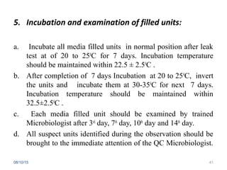 5. Incubation and examination of filled units:
a. Incubate all media filled units in normal position after leak
test at of 20 to 250
C for 7 days. Incubation temperature
should be maintained within 22.5 ± 2.50
C .
b. After completion of 7 days Incubation at 20 to 250
C, invert
the units and incubate them at 30-350
C for next 7 days.
Incubation temperature should be maintained within
32.5±2.50
C .
c. Each media filled unit should be examined by trained
Microbiologist after 3rd
day, 7th
day, 10th
day and 14th
day.
d. All suspect units identified during the observation should be
brought to the immediate attention of the QC Microbiologist.
08/10/15 41
 