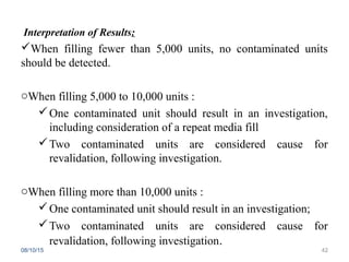 Interpretation of Results:
When filling fewer than 5,000 units, no contaminated units
should be detected.
oWhen filling 5,000 to 10,000 units :
One contaminated unit should result in an investigation,
including consideration of a repeat media fill
Two contaminated units are considered cause for
revalidation, following investigation.
oWhen filling more than 10,000 units :
One contaminated unit should result in an investigation;
Two contaminated units are considered cause for
revalidation, following investigation.
08/10/15 42
 