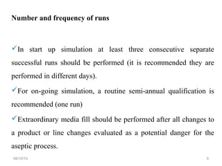 Number and frequency of runs
In start up simulation at least three consecutive separate
successful runs should be performed (it is recommended they are
performed in different days).
For on-going simulation, a routine semi-annual qualification is
recommended (one run)
Extraordinary media fill should be performed after all changes to
a product or line changes evaluated as a potential danger for the
aseptic process.
08/10/15 9
 