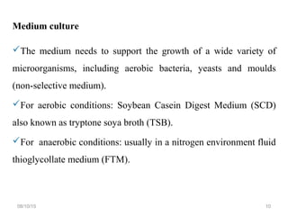 Medium culture
The medium needs to support the growth of a wide variety of
microorganisms, including aerobic bacteria, yeasts and moulds
(non-selective medium).
For aerobic conditions: Soybean Casein Digest Medium (SCD)
also known as tryptone soya broth (TSB).
For anaerobic conditions: usually in a nitrogen environment fluid
thioglycollate medium (FTM).
08/10/15 10
 