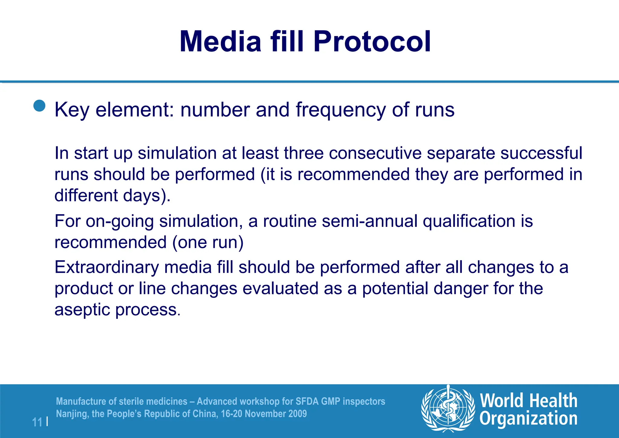 11 |
Manufacture of sterile medicines – Advanced workshop for SFDA GMP inspectors
Nanjing, the People’s Republic of China, 16-20 November 2009
Key element: number and frequency of runs
In start up simulation at least three consecutive separate successful
runs should be performed (it is recommended they are performed in
different days).
For on-going simulation, a routine semi-annual qualification is
recommended (one run)
Extraordinary media fill should be performed after all changes to a
product or line changes evaluated as a potential danger for the
aseptic process.
Media fill Protocol
 