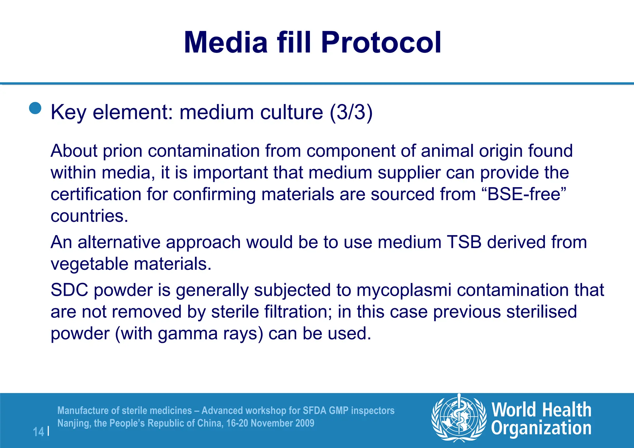 14 |
Manufacture of sterile medicines – Advanced workshop for SFDA GMP inspectors
Nanjing, the People’s Republic of China, 16-20 November 2009
Key element: medium culture (3/3)
About prion contamination from component of animal origin found
within media, it is important that medium supplier can provide the
certification for confirming materials are sourced from “BSE-free”
countries.
An alternative approach would be to use medium TSB derived from
vegetable materials.
SDC powder is generally subjected to mycoplasmi contamination that
are not removed by sterile filtration; in this case previous sterilised
powder (with gamma rays) can be used.
Media fill Protocol
 