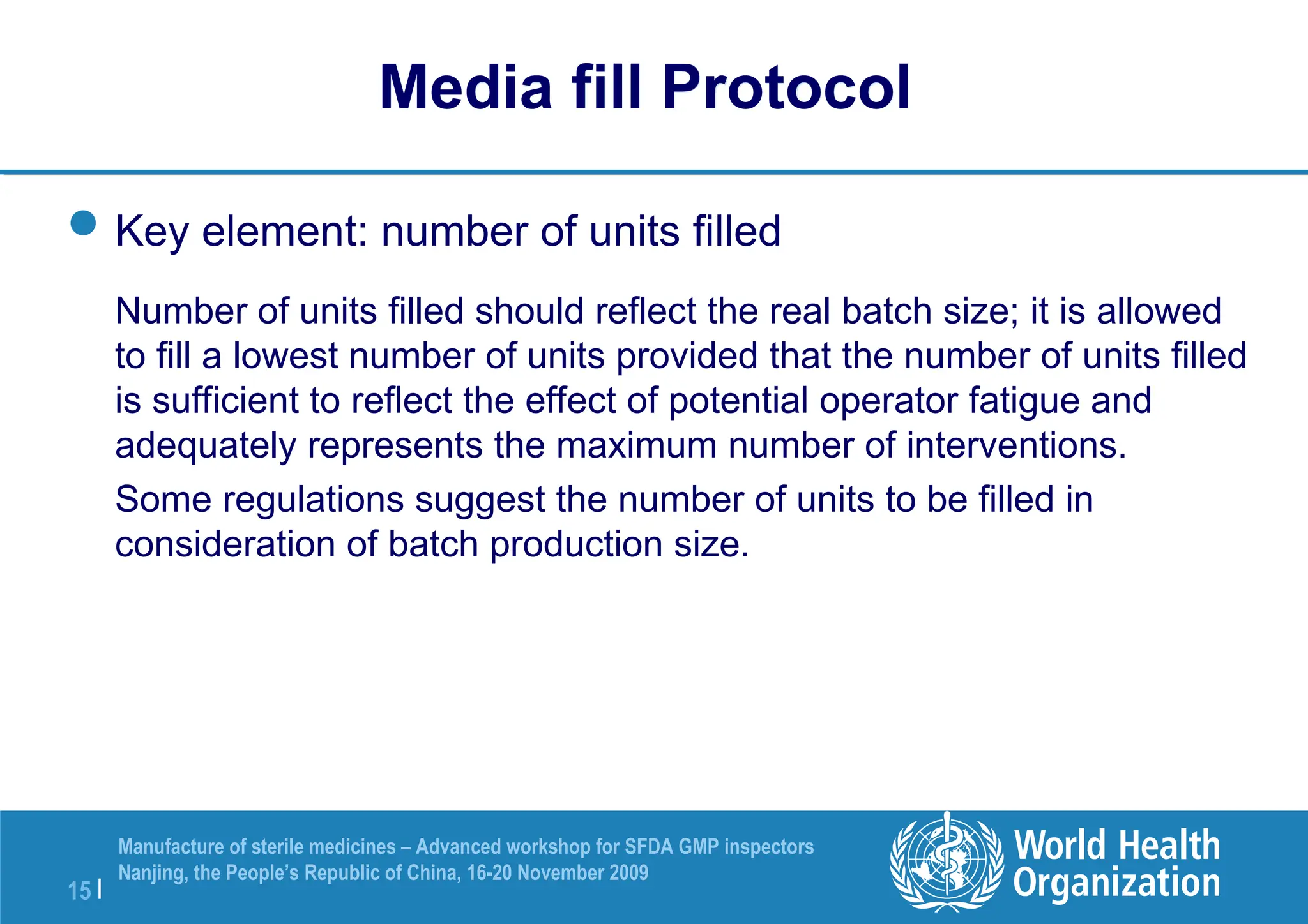 15 |
Manufacture of sterile medicines – Advanced workshop for SFDA GMP inspectors
Nanjing, the People’s Republic of China, 16-20 November 2009
Key element: number of units filled
Number of units filled should reflect the real batch size; it is allowed
to fill a lowest number of units provided that the number of units filled
is sufficient to reflect the effect of potential operator fatigue and
adequately represents the maximum number of interventions.
Some regulations suggest the number of units to be filled in
consideration of batch production size.
Media fill Protocol
 