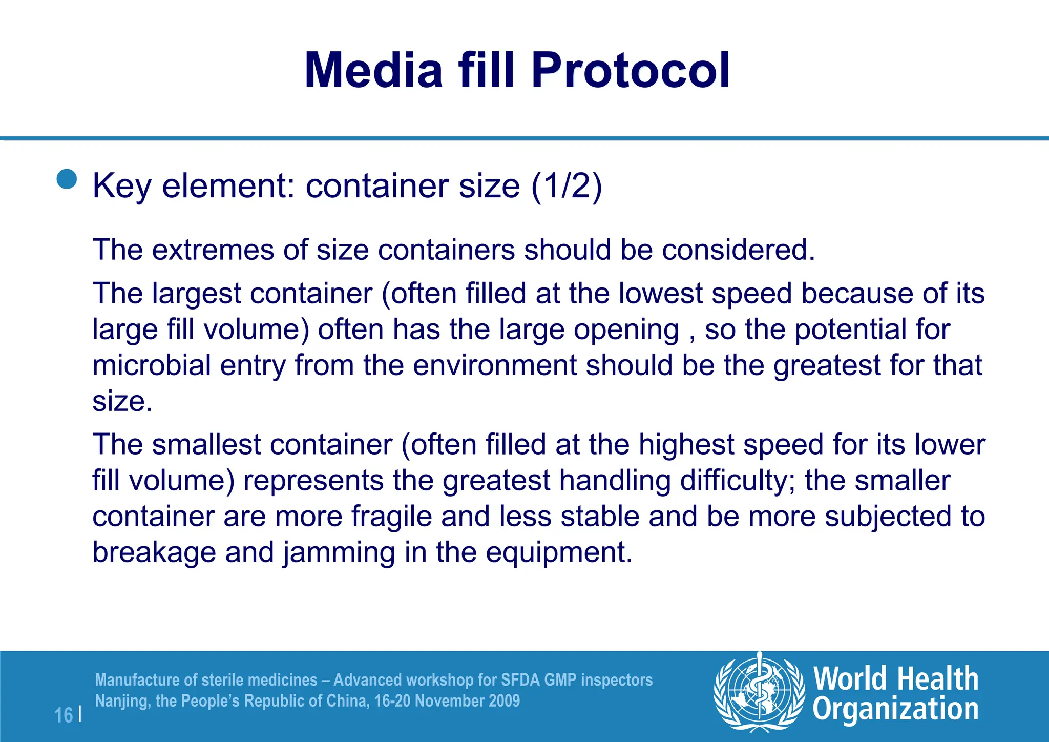 16 |
Manufacture of sterile medicines – Advanced workshop for SFDA GMP inspectors
Nanjing, the People’s Republic of China, 16-20 November 2009
Key element: container size (1/2)
The extremes of size containers should be considered.
The largest container (often filled at the lowest speed because of its
large fill volume) often has the large opening , so the potential for
microbial entry from the environment should be the greatest for that
size.
The smallest container (often filled at the highest speed for its lower
fill volume) represents the greatest handling difficulty; the smaller
container are more fragile and less stable and be more subjected to
breakage and jamming in the equipment.
Media fill Protocol
 