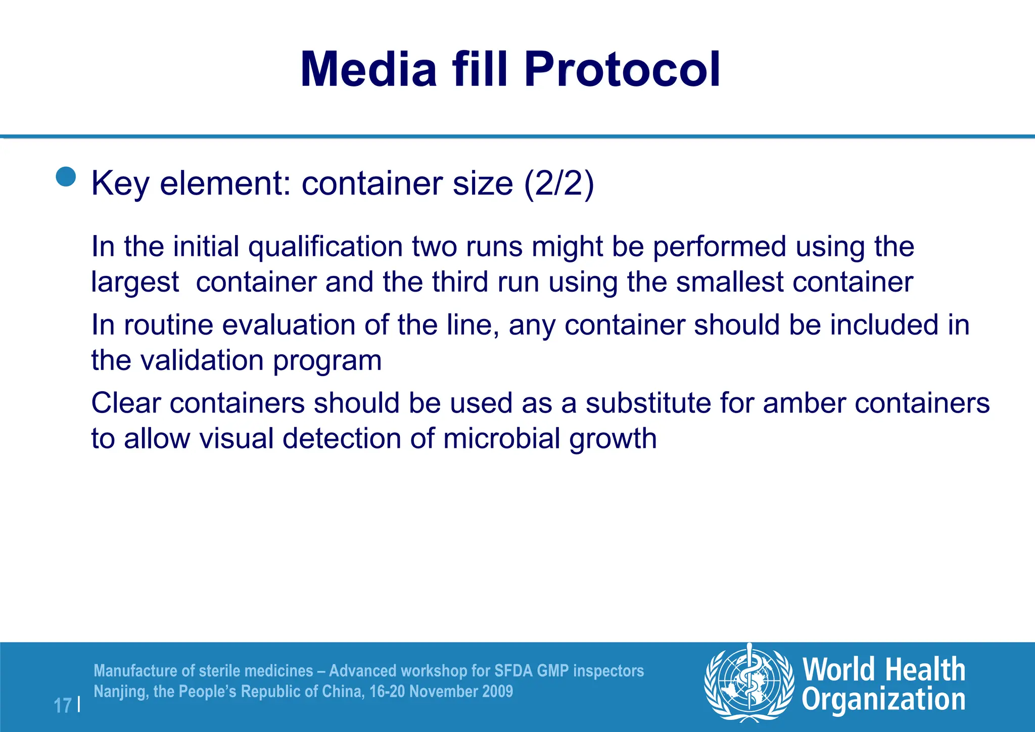 17 |
Manufacture of sterile medicines – Advanced workshop for SFDA GMP inspectors
Nanjing, the People’s Republic of China, 16-20 November 2009
Key element: container size (2/2)
In the initial qualification two runs might be performed using the
largest container and the third run using the smallest container
In routine evaluation of the line, any container should be included in
the validation program
Clear containers should be used as a substitute for amber containers
to allow visual detection of microbial growth
Media fill Protocol
 