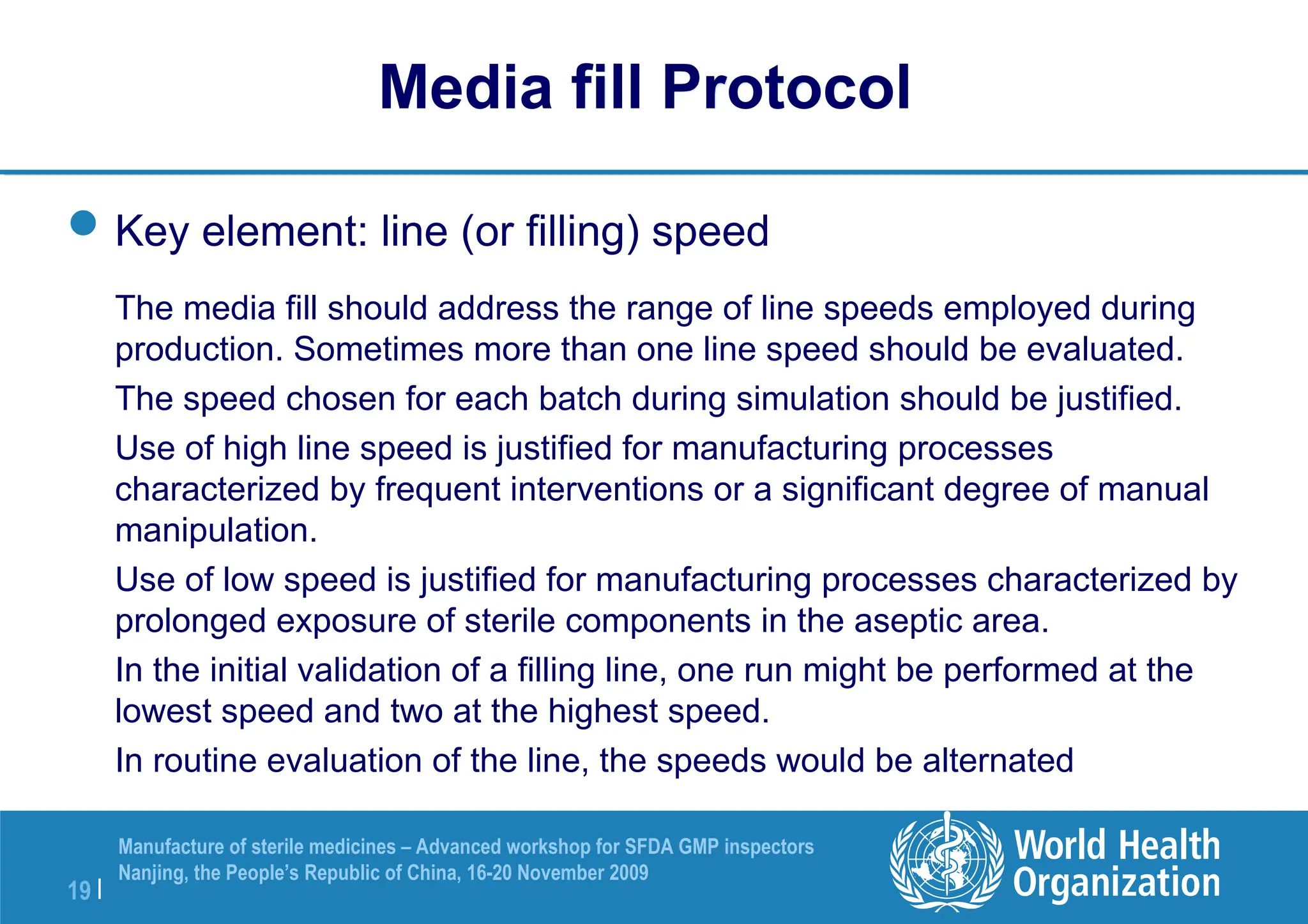 19 |
Manufacture of sterile medicines – Advanced workshop for SFDA GMP inspectors
Nanjing, the People’s Republic of China, 16-20 November 2009
Key element: line (or filling) speed
The media fill should address the range of line speeds employed during
production. Sometimes more than one line speed should be evaluated.
The speed chosen for each batch during simulation should be justified.
Use of high line speed is justified for manufacturing processes
characterized by frequent interventions or a significant degree of manual
manipulation.
Use of low speed is justified for manufacturing processes characterized by
prolonged exposure of sterile components in the aseptic area.
In the initial validation of a filling line, one run might be performed at the
lowest speed and two at the highest speed.
In routine evaluation of the line, the speeds would be alternated
Media fill Protocol
 