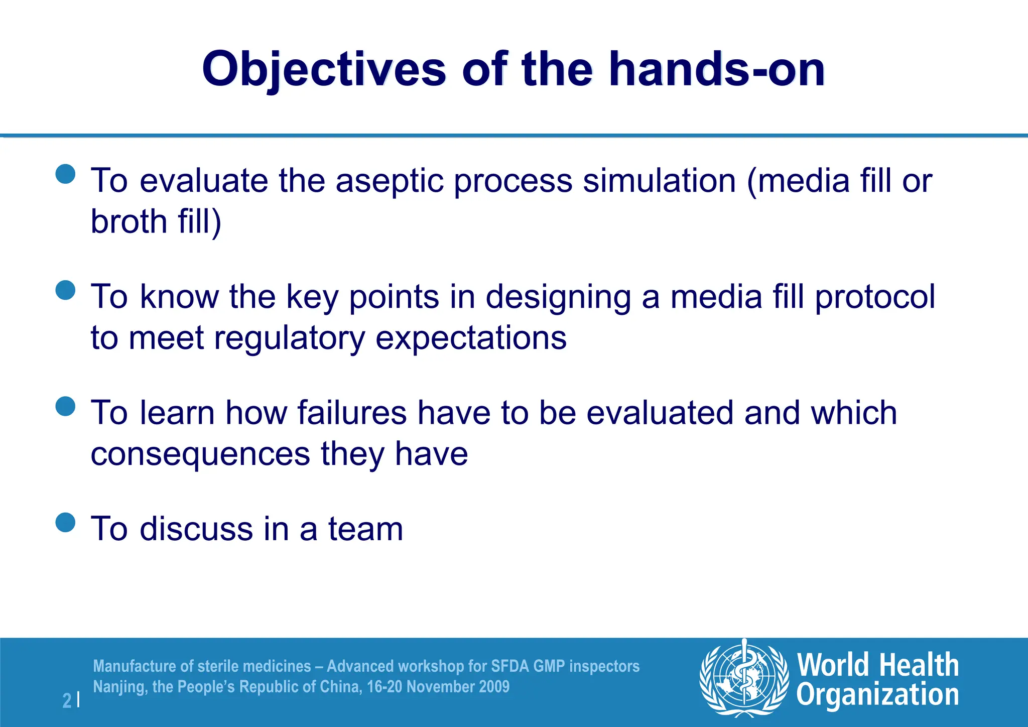 2 |
Manufacture of sterile medicines – Advanced workshop for SFDA GMP inspectors
Nanjing, the People’s Republic of China, 16-20 November 2009
Objectives of the hands-on
To evaluate the aseptic process simulation (media fill or
broth fill)
To know the key points in designing a media fill protocol
to meet regulatory expectations
To learn how failures have to be evaluated and which
consequences they have
To discuss in a team
 