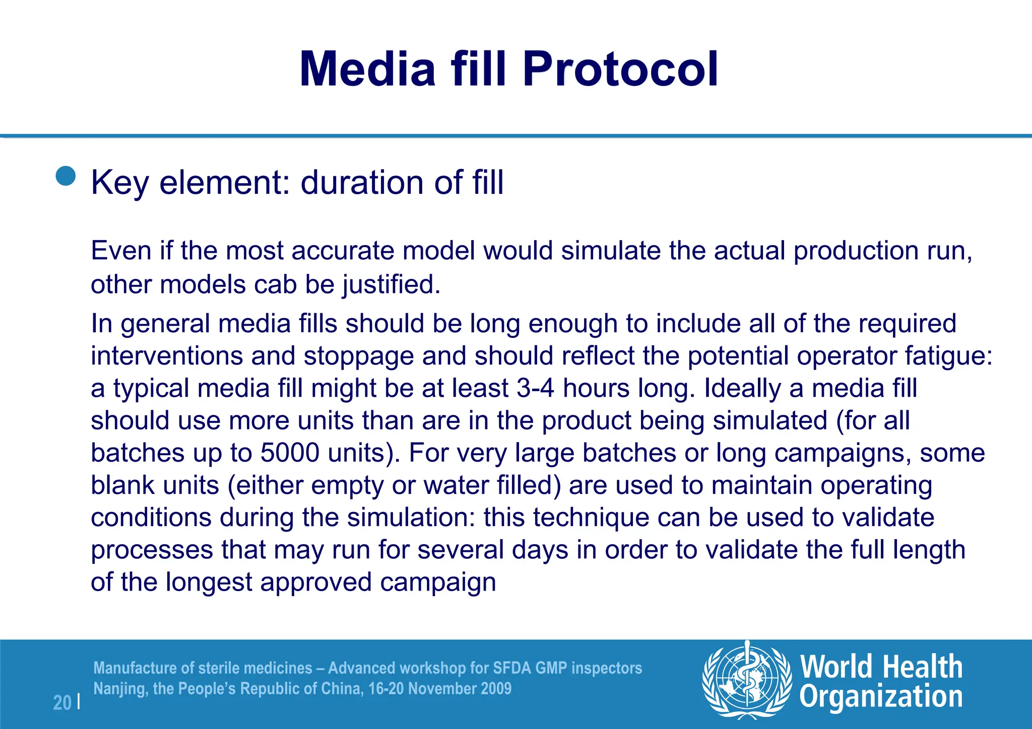 20 |
Manufacture of sterile medicines – Advanced workshop for SFDA GMP inspectors
Nanjing, the People’s Republic of China, 16-20 November 2009
Key element: duration of fill
Even if the most accurate model would simulate the actual production run,
other models cab be justified.
In general media fills should be long enough to include all of the required
interventions and stoppage and should reflect the potential operator fatigue:
a typical media fill might be at least 3-4 hours long. Ideally a media fill
should use more units than are in the product being simulated (for all
batches up to 5000 units). For very large batches or long campaigns, some
blank units (either empty or water filled) are used to maintain operating
conditions during the simulation: this technique can be used to validate
processes that may run for several days in order to validate the full length
of the longest approved campaign
Media fill Protocol
 