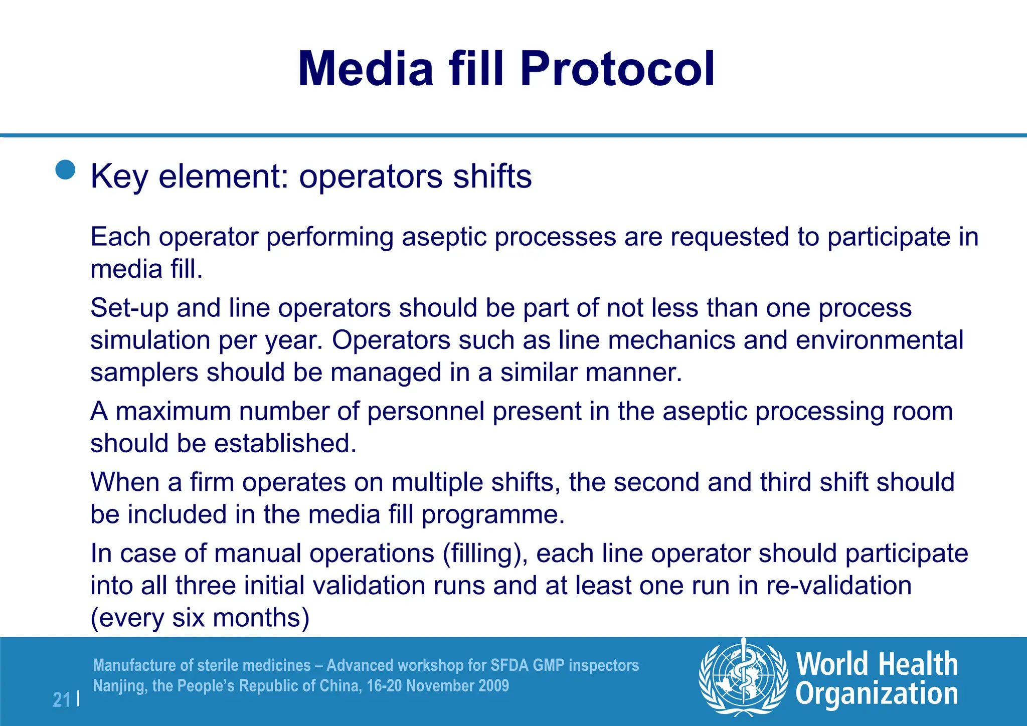 21 |
Manufacture of sterile medicines – Advanced workshop for SFDA GMP inspectors
Nanjing, the People’s Republic of China, 16-20 November 2009
Key element: operators shifts
Each operator performing aseptic processes are requested to participate in
media fill.
Set-up and line operators should be part of not less than one process
simulation per year. Operators such as line mechanics and environmental
samplers should be managed in a similar manner.
A maximum number of personnel present in the aseptic processing room
should be established.
When a firm operates on multiple shifts, the second and third shift should
be included in the media fill programme.
In case of manual operations (filling), each line operator should participate
into all three initial validation runs and at least one run in re-validation
(every six months)
Media fill Protocol
 