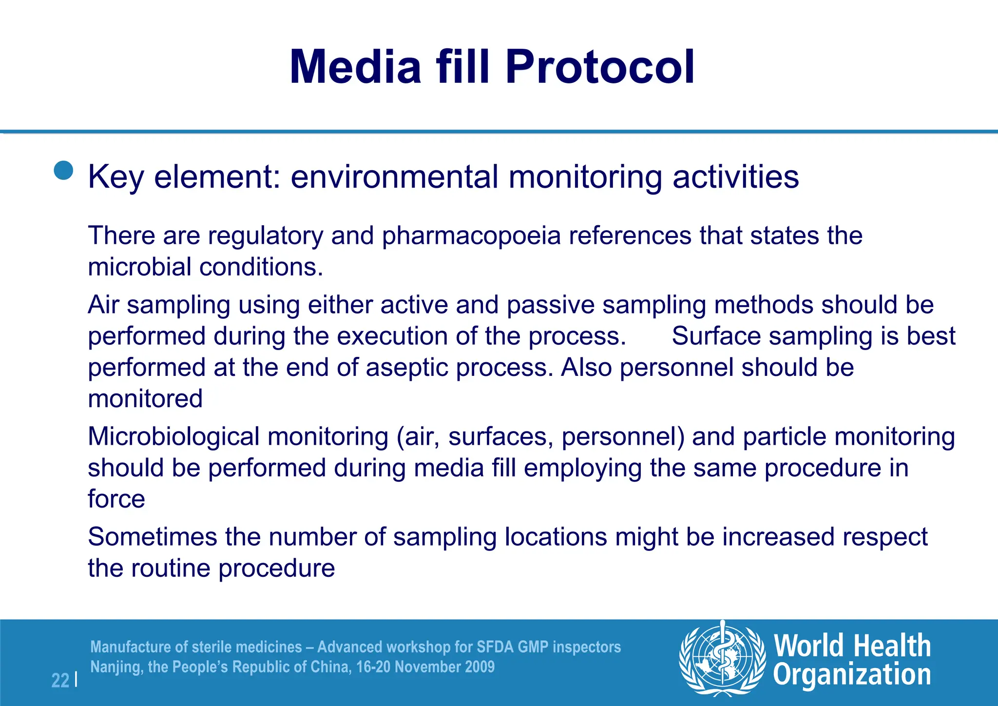 22 |
Manufacture of sterile medicines – Advanced workshop for SFDA GMP inspectors
Nanjing, the People’s Republic of China, 16-20 November 2009
Key element: environmental monitoring activities
There are regulatory and pharmacopoeia references that states the
microbial conditions.
Air sampling using either active and passive sampling methods should be
performed during the execution of the process. Surface sampling is best
performed at the end of aseptic process. Also personnel should be
monitored
Microbiological monitoring (air, surfaces, personnel) and particle monitoring
should be performed during media fill employing the same procedure in
force
Sometimes the number of sampling locations might be increased respect
the routine procedure
Media fill Protocol
 
