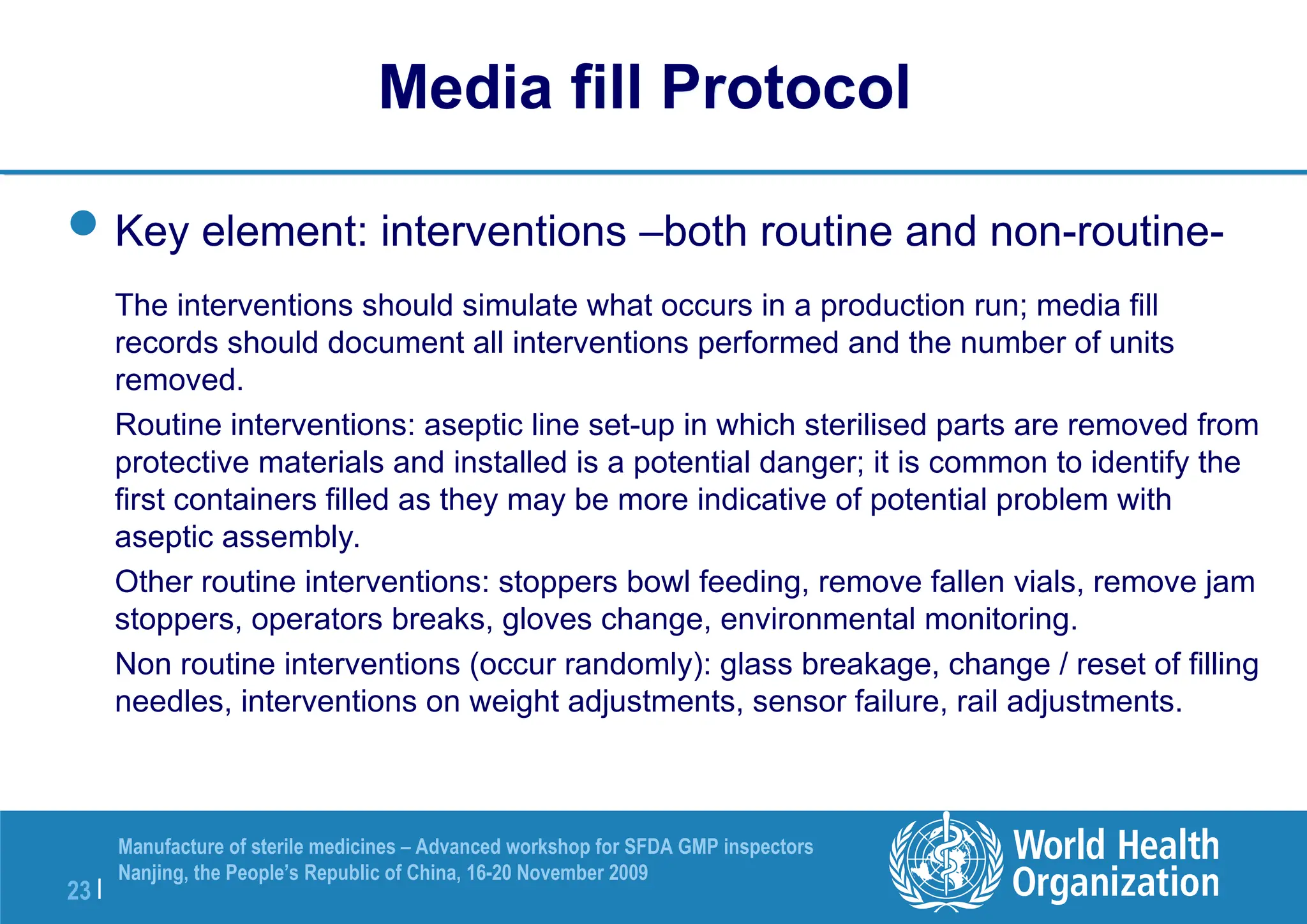23 |
Manufacture of sterile medicines – Advanced workshop for SFDA GMP inspectors
Nanjing, the People’s Republic of China, 16-20 November 2009
Key element: interventions –both routine and non-routine-
The interventions should simulate what occurs in a production run; media fill
records should document all interventions performed and the number of units
removed.
Routine interventions: aseptic line set-up in which sterilised parts are removed from
protective materials and installed is a potential danger; it is common to identify the
first containers filled as they may be more indicative of potential problem with
aseptic assembly.
Other routine interventions: stoppers bowl feeding, remove fallen vials, remove jam
stoppers, operators breaks, gloves change, environmental monitoring.
Non routine interventions (occur randomly): glass breakage, change / reset of filling
needles, interventions on weight adjustments, sensor failure, rail adjustments.
Media fill Protocol
 