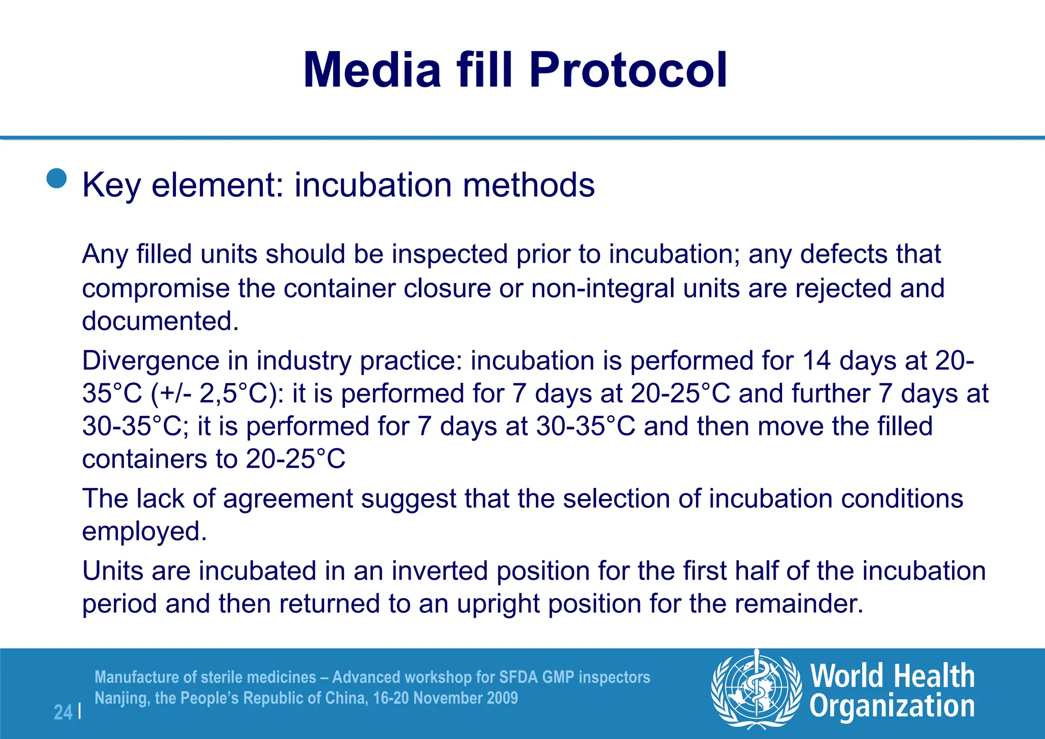 24 |
Manufacture of sterile medicines – Advanced workshop for SFDA GMP inspectors
Nanjing, the People’s Republic of China, 16-20 November 2009
Key element: incubation methods
Any filled units should be inspected prior to incubation; any defects that
compromise the container closure or non-integral units are rejected and
documented.
Divergence in industry practice: incubation is performed for 14 days at 20-
35°C (+/- 2,5°C): it is performed for 7 days at 20-25°C and further 7 days at
30-35°C; it is performed for 7 days at 30-35°C and then move the filled
containers to 20-25°C
The lack of agreement suggest that the selection of incubation conditions
employed.
Units are incubated in an inverted position for the first half of the incubation
period and then returned to an upright position for the remainder.
Media fill Protocol
 