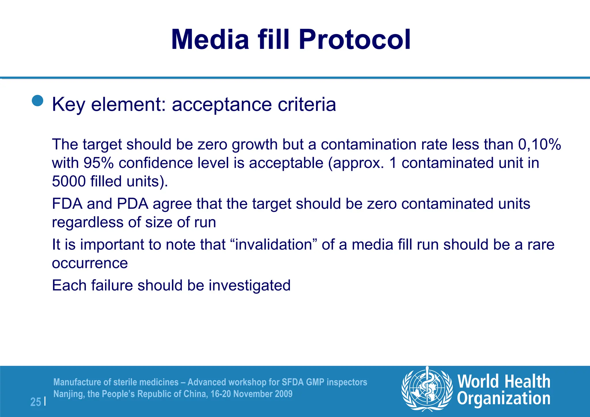 25 |
Manufacture of sterile medicines – Advanced workshop for SFDA GMP inspectors
Nanjing, the People’s Republic of China, 16-20 November 2009
Key element: acceptance criteria
The target should be zero growth but a contamination rate less than 0,10%
with 95% confidence level is acceptable (approx. 1 contaminated unit in
5000 filled units).
FDA and PDA agree that the target should be zero contaminated units
regardless of size of run
It is important to note that “invalidation” of a media fill run should be a rare
occurrence
Each failure should be investigated
Media fill Protocol
 