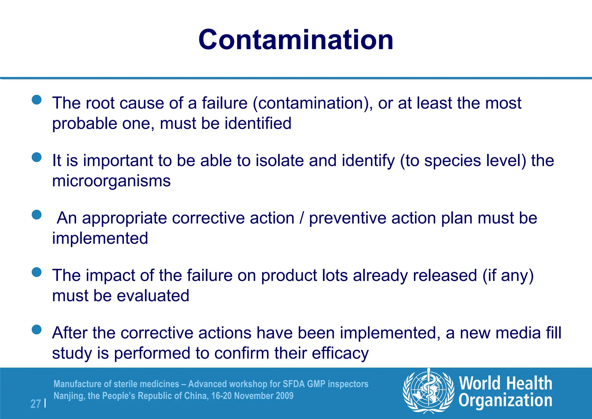 27 |
Manufacture of sterile medicines – Advanced workshop for SFDA GMP inspectors
Nanjing, the People’s Republic of China, 16-20 November 2009
Contamination
 The root cause of a failure (contamination), or at least the most
probable one, must be identified
 It is important to be able to isolate and identify (to species level) the
microorganisms
 An appropriate corrective action / preventive action plan must be
implemented
 The impact of the failure on product lots already released (if any)
must be evaluated
 After the corrective actions have been implemented, a new media fill
study is performed to confirm their efficacy
 