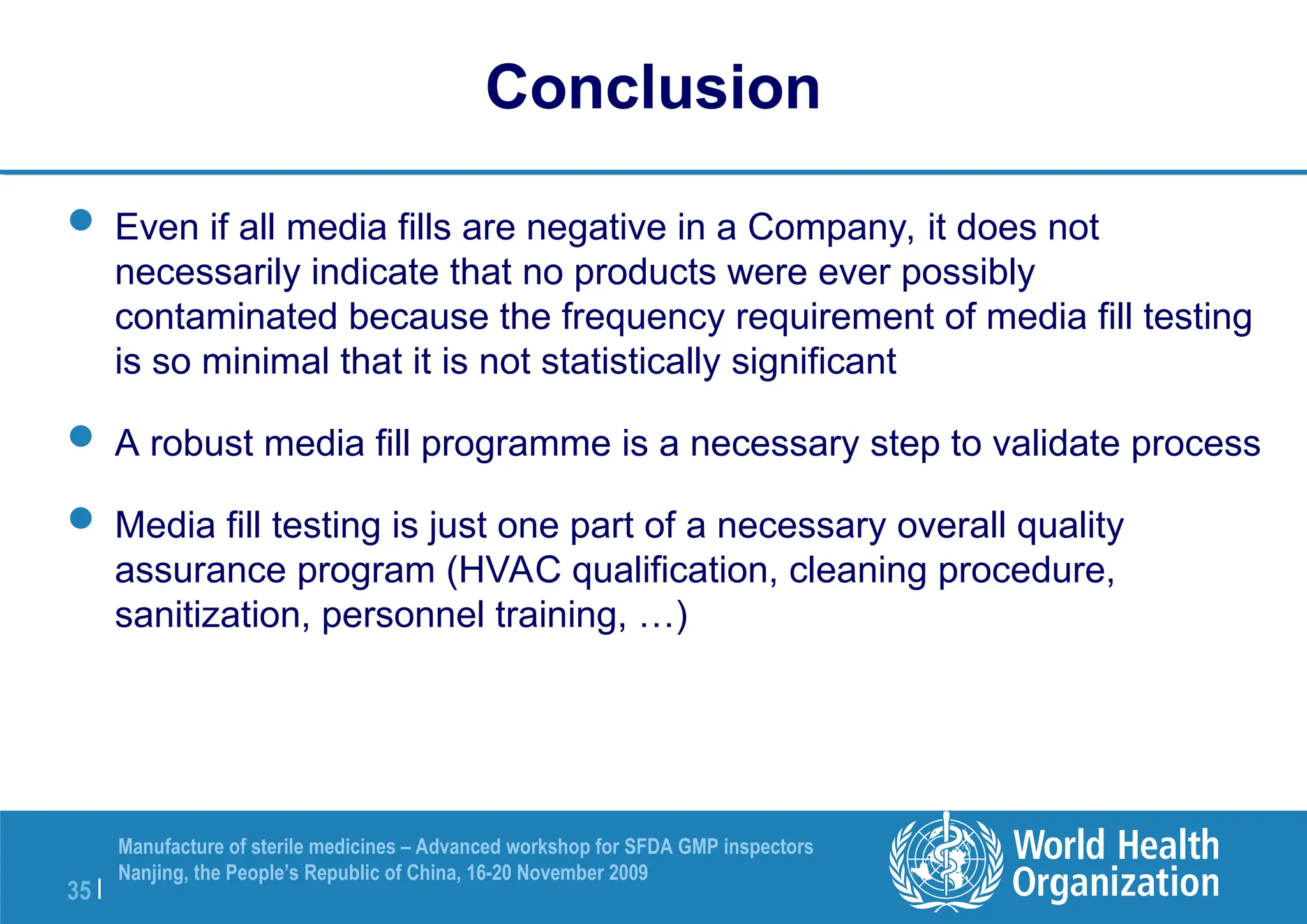 35 |
Manufacture of sterile medicines – Advanced workshop for SFDA GMP inspectors
Nanjing, the People’s Republic of China, 16-20 November 2009
Conclusion
 Even if all media fills are negative in a Company, it does not
necessarily indicate that no products were ever possibly
contaminated because the frequency requirement of media fill testing
is so minimal that it is not statistically significant
 A robust media fill programme is a necessary step to validate process
 Media fill testing is just one part of a necessary overall quality
assurance program (HVAC qualification, cleaning procedure,
sanitization, personnel training, …)
 