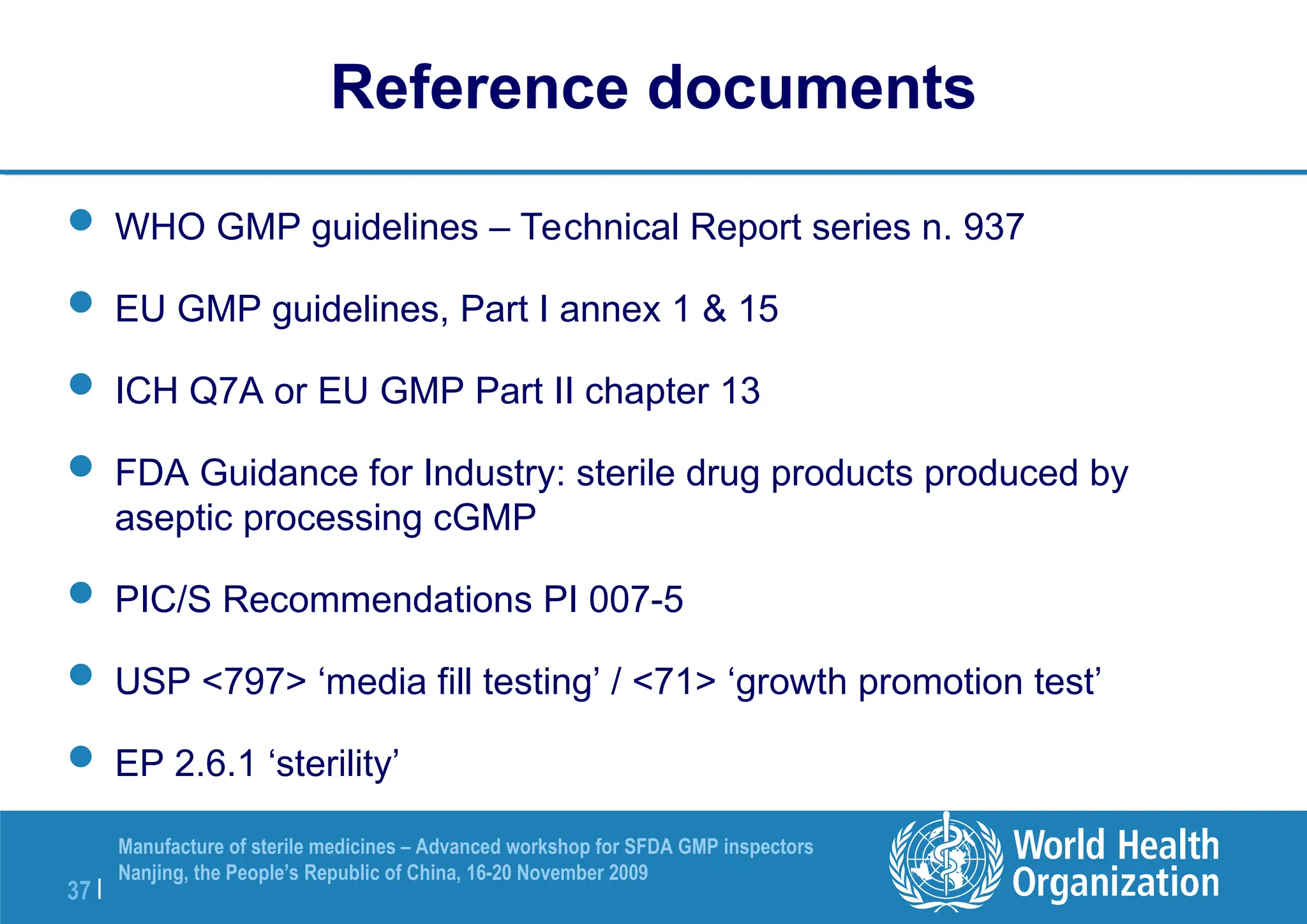 37 |
Manufacture of sterile medicines – Advanced workshop for SFDA GMP inspectors
Nanjing, the People’s Republic of China, 16-20 November 2009
Reference documents
 WHO GMP guidelines – Technical Report series n. 937
 EU GMP guidelines, Part I annex 1 & 15
 ICH Q7A or EU GMP Part II chapter 13
 FDA Guidance for Industry: sterile drug products produced by
aseptic processing cGMP
 PIC/S Recommendations PI 007-5
 USP <797> ‘media fill testing’ / <71> ‘growth promotion test’
 EP 2.6.1 ‘sterility’
 