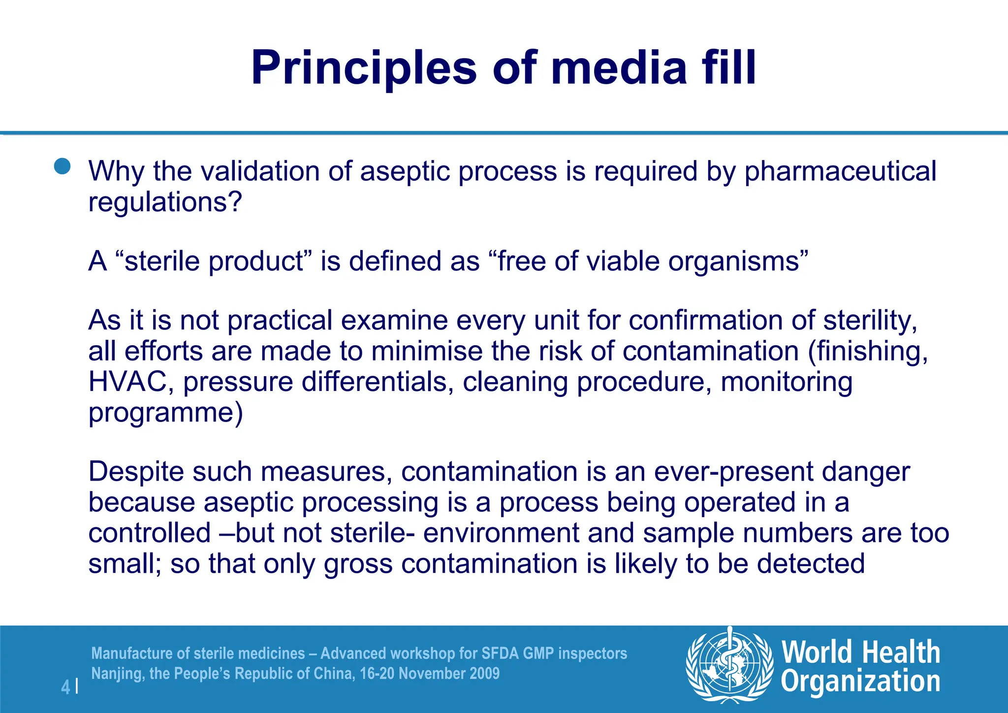 4 |
Manufacture of sterile medicines – Advanced workshop for SFDA GMP inspectors
Nanjing, the People’s Republic of China, 16-20 November 2009
Principles of media fill
 Why the validation of aseptic process is required by pharmaceutical
regulations?
A “sterile product” is defined as “free of viable organisms”
As it is not practical examine every unit for confirmation of sterility,
all efforts are made to minimise the risk of contamination (finishing,
HVAC, pressure differentials, cleaning procedure, monitoring
programme)
Despite such measures, contamination is an ever-present danger
because aseptic processing is a process being operated in a
controlled –but not sterile- environment and sample numbers are too
small; so that only gross contamination is likely to be detected
 