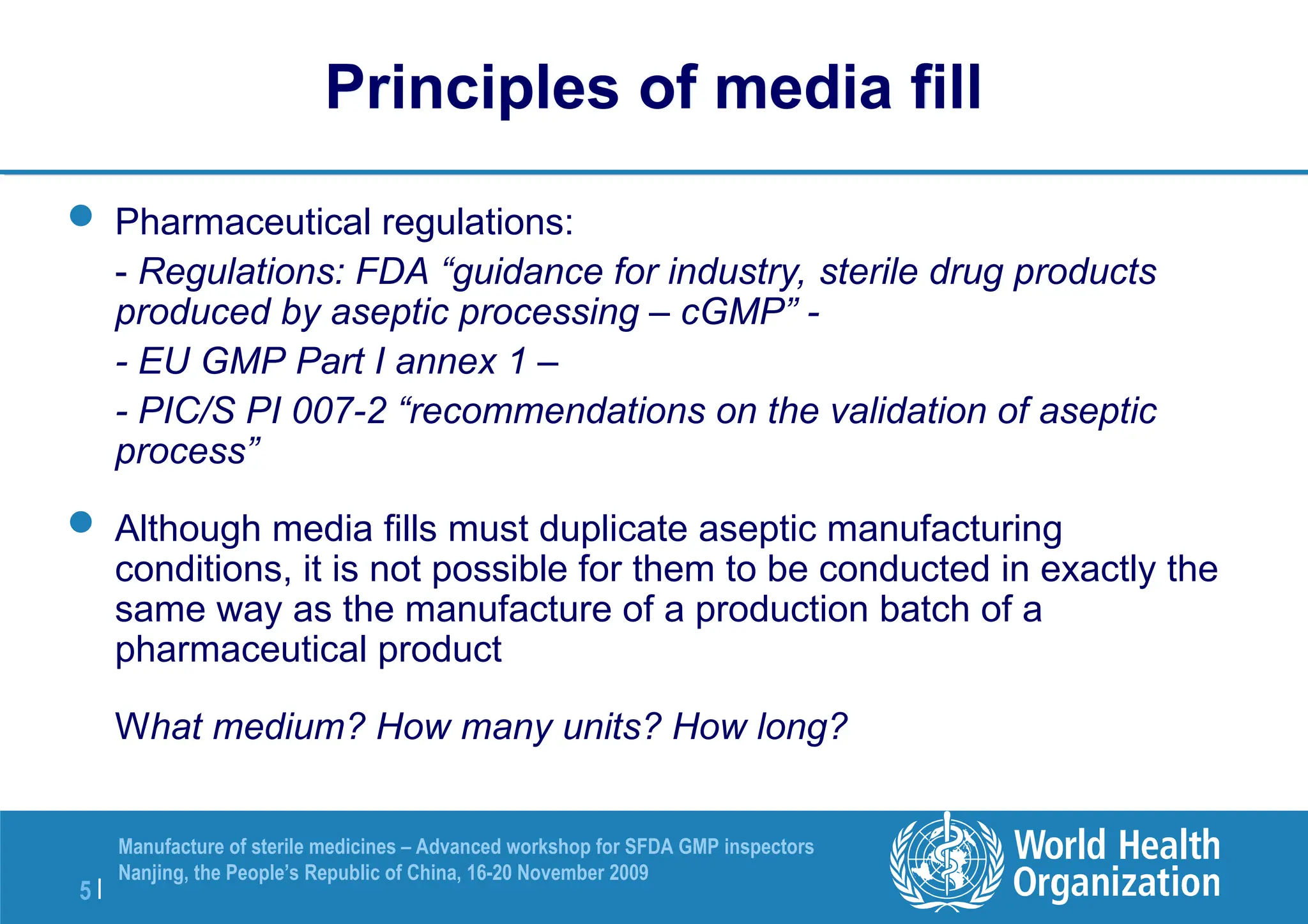 5 |
Manufacture of sterile medicines – Advanced workshop for SFDA GMP inspectors
Nanjing, the People’s Republic of China, 16-20 November 2009
Principles of media fill
 Pharmaceutical regulations:
- Regulations: FDA “guidance for industry, sterile drug products
produced by aseptic processing – cGMP” -
- EU GMP Part I annex 1 –
- PIC/S PI 007-2 “recommendations on the validation of aseptic
process”
 Although media fills must duplicate aseptic manufacturing
conditions, it is not possible for them to be conducted in exactly the
same way as the manufacture of a production batch of a
pharmaceutical product
What medium? How many units? How long?
 