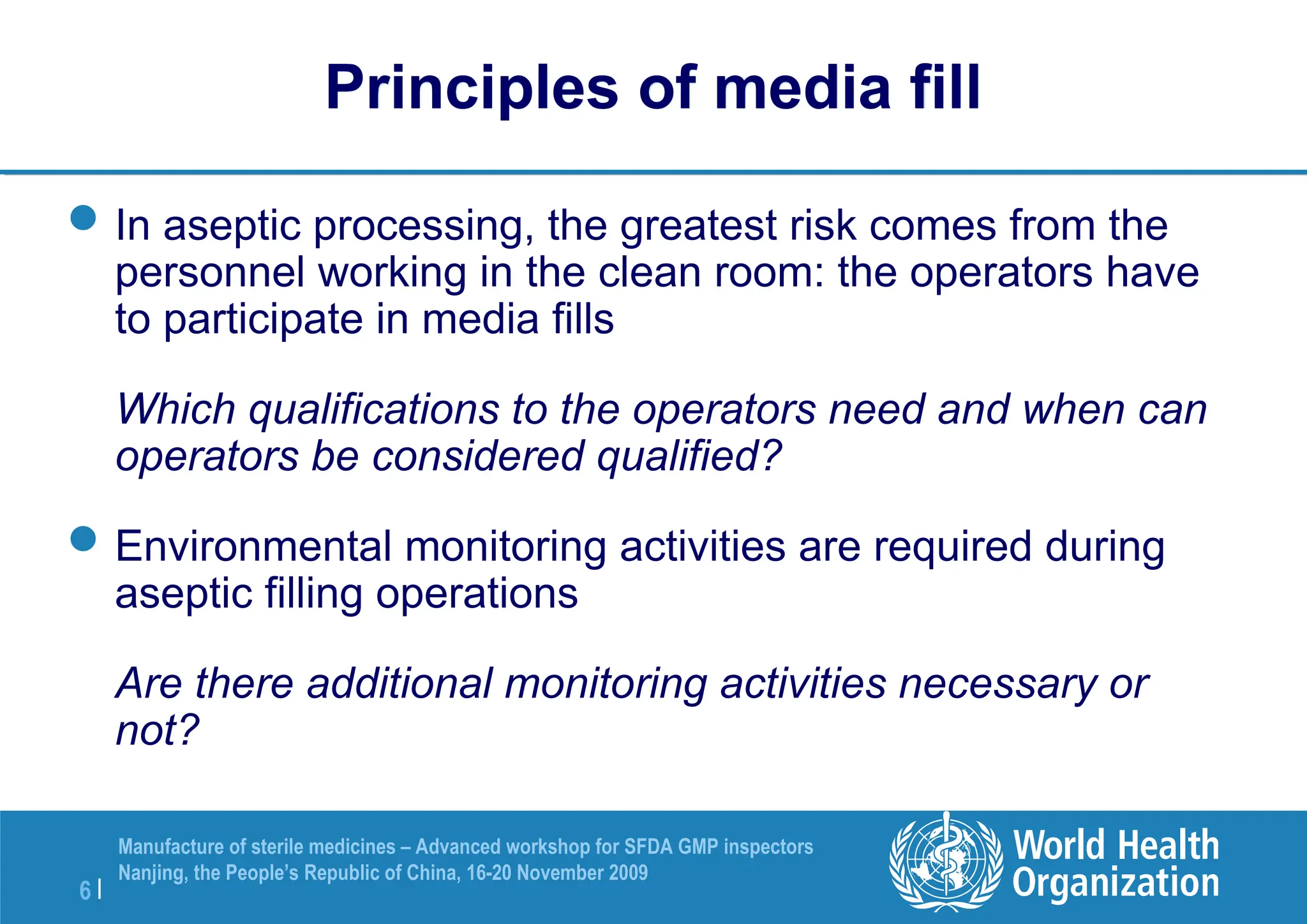 6 |
Manufacture of sterile medicines – Advanced workshop for SFDA GMP inspectors
Nanjing, the People’s Republic of China, 16-20 November 2009
Principles of media fill
In aseptic processing, the greatest risk comes from the
personnel working in the clean room: the operators have
to participate in media fills
Which qualifications to the operators need and when can
operators be considered qualified?
Environmental monitoring activities are required during
aseptic filling operations
Are there additional monitoring activities necessary or
not?
 
