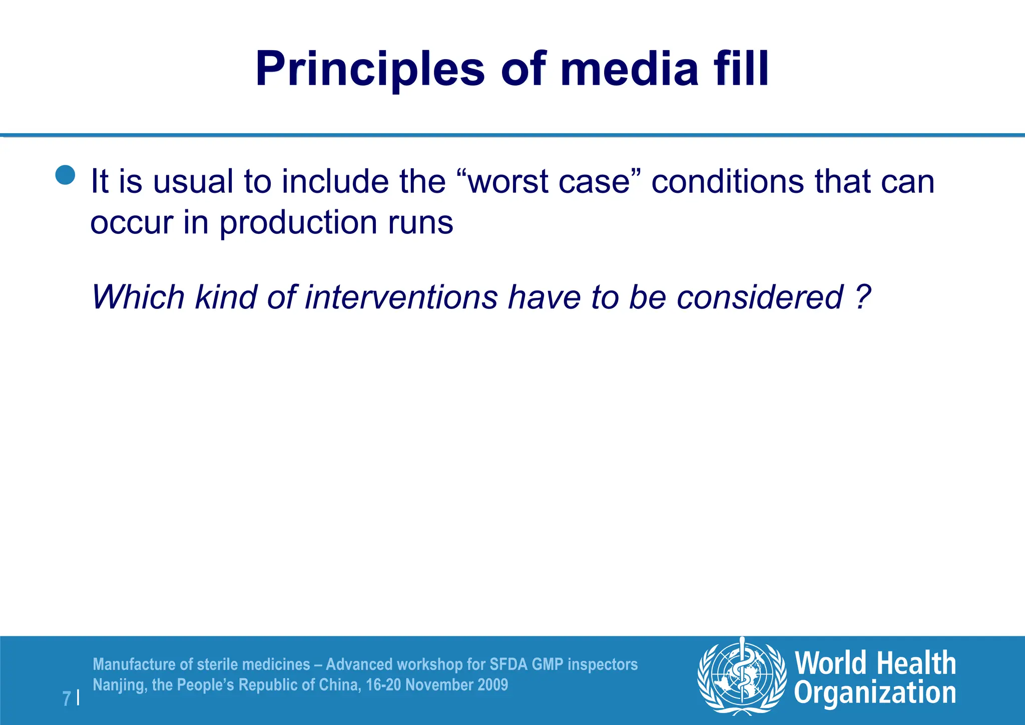 7 |
Manufacture of sterile medicines – Advanced workshop for SFDA GMP inspectors
Nanjing, the People’s Republic of China, 16-20 November 2009
Principles of media fill
It is usual to include the “worst case” conditions that can
occur in production runs
Which kind of interventions have to be considered ?
 