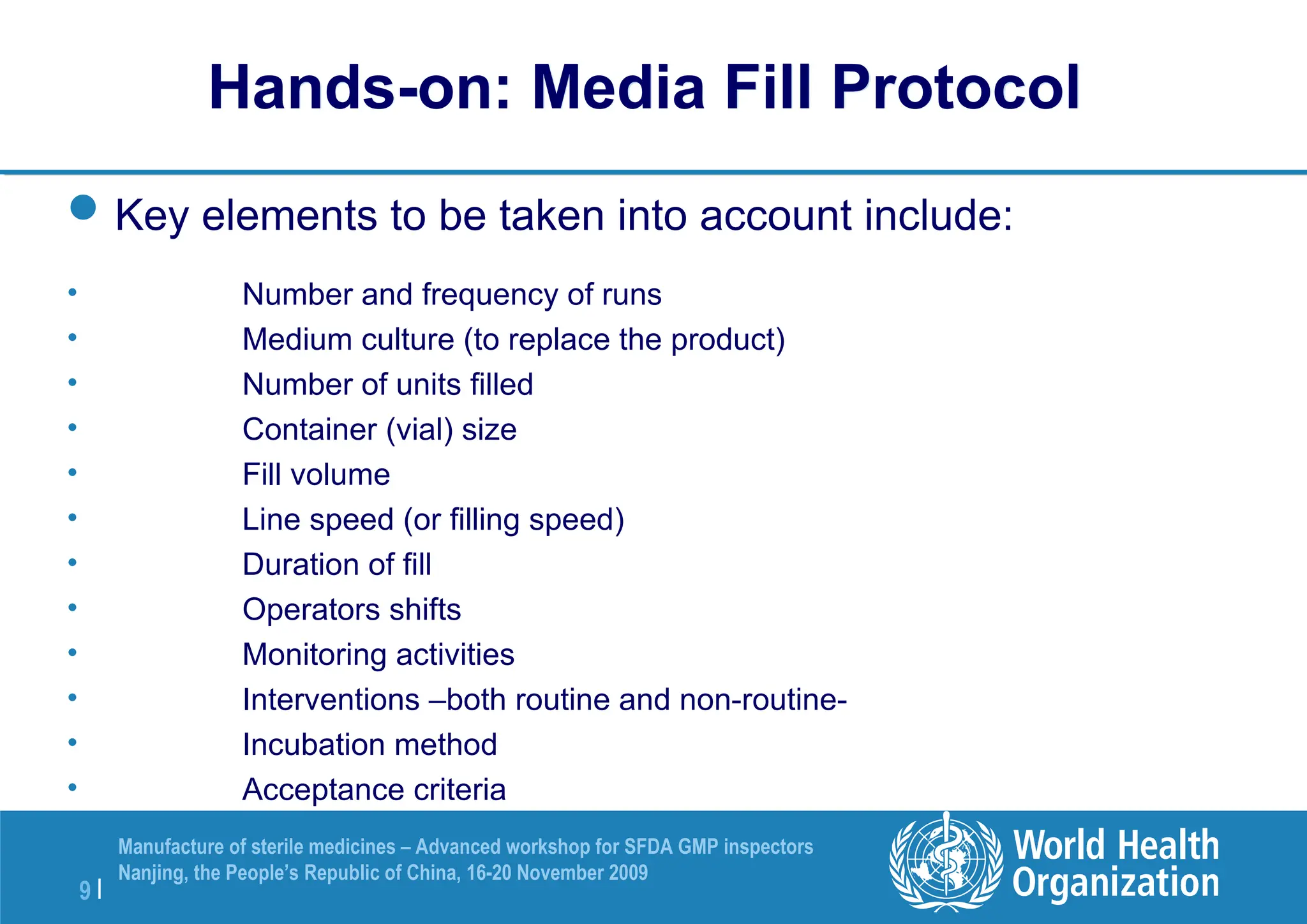 9 |
Manufacture of sterile medicines – Advanced workshop for SFDA GMP inspectors
Nanjing, the People’s Republic of China, 16-20 November 2009
Hands-on: Media Fill Protocol
Key elements to be taken into account include:
• Number and frequency of runs
• Medium culture (to replace the product)
• Number of units filled
• Container (vial) size
• Fill volume
• Line speed (or filling speed)
• Duration of fill
• Operators shifts
• Monitoring activities
• Interventions –both routine and non-routine-
• Incubation method
• Acceptance criteria
 