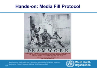 10 |
Manufacture of sterile medicines – Advanced workshop for SFDA GMP inspectors
Nanjing, the People’s Republic of China, 16-20 November 2009
Hands-on: Media Fill Protocol
 