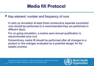 11 |
Manufacture of sterile medicines – Advanced workshop for SFDA GMP inspectors
Nanjing, the People’s Republic of China, 16-20 November 2009
Key element: number and frequency of runs
In start up simulation at least three consecutive separate successful
runs should be performed (it is recommended they are performed in
different days).
For on-going simulation, a routine semi-annual qualification is
recommended (one run)
Extraordinary media fill should be performed after all changes to a
product or line changes evaluated as a potential danger for the
aseptic process.
Media fill Protocol
 